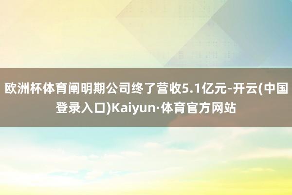 欧洲杯体育阐明期公司终了营收5.1亿元-开云(中国登录入口)Kaiyun·体育官方网站