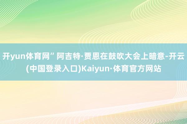 开yun体育网”阿吉特·贾恩在鼓吹大会上暗意-开云(中国登录入口)Kaiyun·体育官方网站