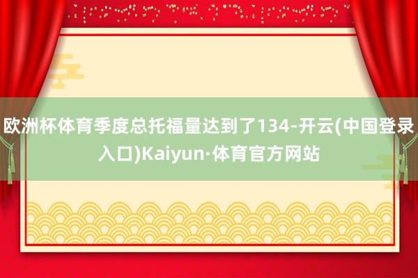 欧洲杯体育季度总托福量达到了134-开云(中国登录入口)Kaiyun·体育官方网站