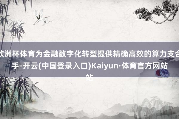 欧洲杯体育为金融数字化转型提供精确高效的算力支合手-开云(中国登录入口)Kaiyun·体育官方网站