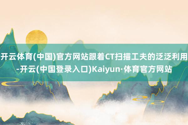 开云体育(中国)官方网站跟着CT扫描工夫的泛泛利用-开云(中国登录入口)Kaiyun·体育官方网站