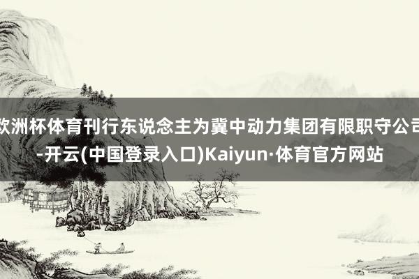 欧洲杯体育刊行东说念主为冀中动力集团有限职守公司-开云(中国登录入口)Kaiyun·体育官方网站