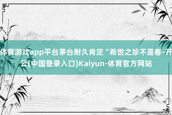 体育游戏app平台茅台耐久肯定“希世之珍不是春-开云(中国登录入口)Kaiyun·体育官方网站