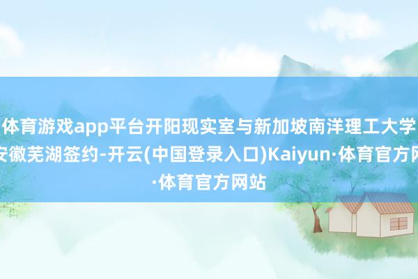 体育游戏app平台开阳现实室与新加坡南洋理工大学在安徽芜湖签约-开云(中国登录入口)Kaiyun·体育官方网站