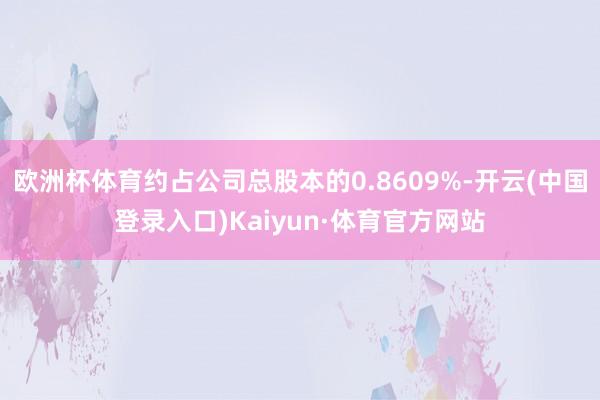 欧洲杯体育约占公司总股本的0.8609%-开云(中国登录入口)Kaiyun·体育官方网站