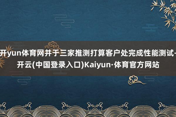 开yun体育网并于三家推测打算客户处完成性能测试-开云(中国登录入口)Kaiyun·体育官方网站