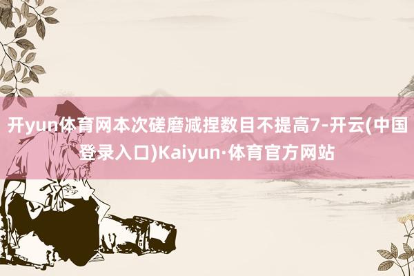 开yun体育网本次磋磨减捏数目不提高7-开云(中国登录入口)Kaiyun·体育官方网站