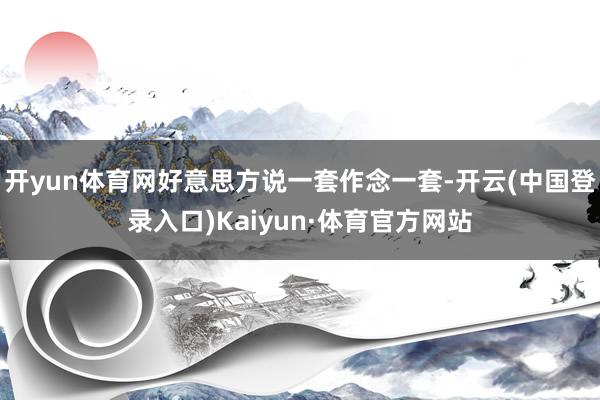 开yun体育网好意思方说一套作念一套-开云(中国登录入口)Kaiyun·体育官方网站