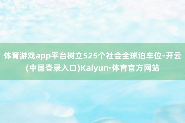 体育游戏app平台树立525个社会全球泊车位-开云(中国登录入口)Kaiyun·体育官方网站