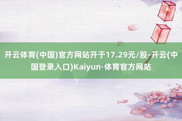 开云体育(中国)官方网站开于17.29元/股-开云(中国登录入口)Kaiyun·体育官方网站