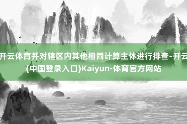 开云体育并对辖区内其他相同计算主体进行排查-开云(中国登录入口)Kaiyun·体育官方网站