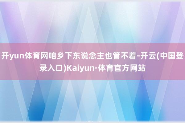 开yun体育网咱乡下东说念主也管不着-开云(中国登录入口)Kaiyun·体育官方网站