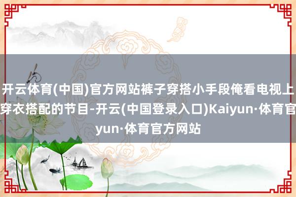 开云体育(中国)官方网站裤子穿搭小手段俺看电视上那些个穿衣搭配的节目-开云(中国登录入口)Kaiyun·体育官方网站