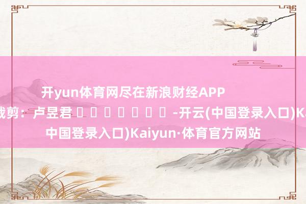 开yun体育网尽在新浪财经APP            						连累裁剪：卢昱君 							-开云(中国登录入口)Kaiyun·体育官方网站