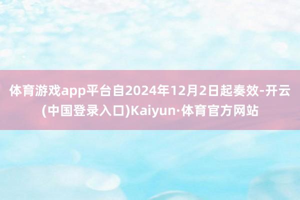 体育游戏app平台自2024年12月2日起奏效-开云(中国登录入口)Kaiyun·体育官方网站