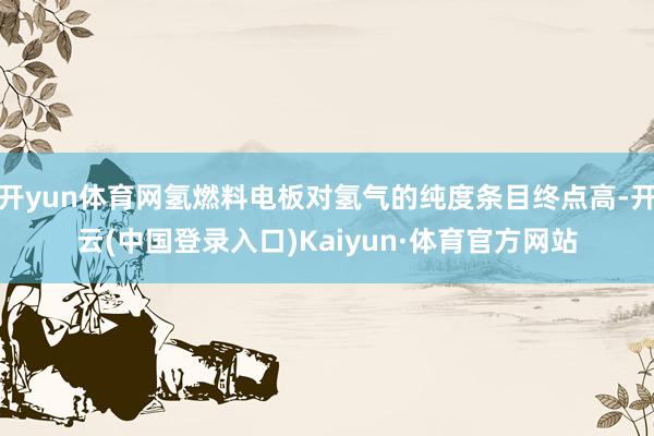 开yun体育网氢燃料电板对氢气的纯度条目终点高-开云(中国登录入口)Kaiyun·体育官方网站