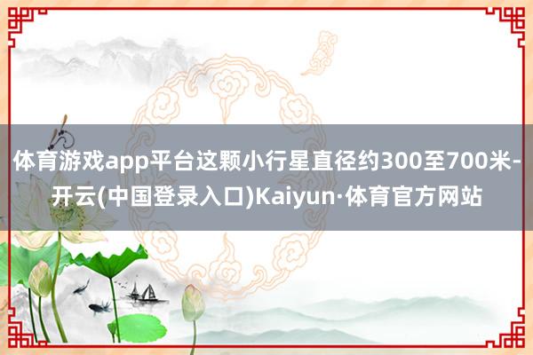体育游戏app平台这颗小行星直径约300至700米-开云(中国登录入口)Kaiyun·体育官方网站