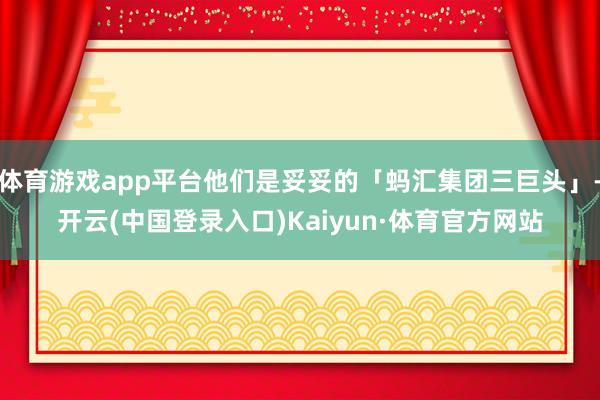 体育游戏app平台他们是妥妥的「蚂汇集团三巨头」-开云(中国登录入口)Kaiyun·体育官方网站