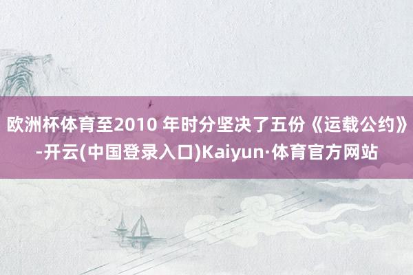 欧洲杯体育至2010 年时分坚决了五份《运载公约》-开云(中国登录入口)Kaiyun·体育官方网站
