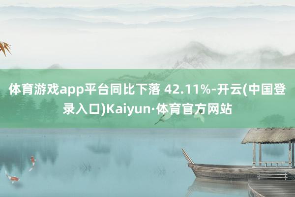 体育游戏app平台同比下落 42.11%-开云(中国登录入口)Kaiyun·体育官方网站