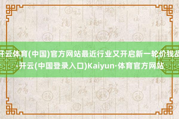 开云体育(中国)官方网站最近行业又开启新一轮价钱战-开云(中国登录入口)Kaiyun·体育官方网站