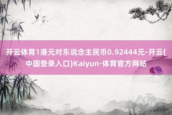 开云体育1港元对东说念主民币0.92444元-开云(中国登录入口)Kaiyun·体育官方网站