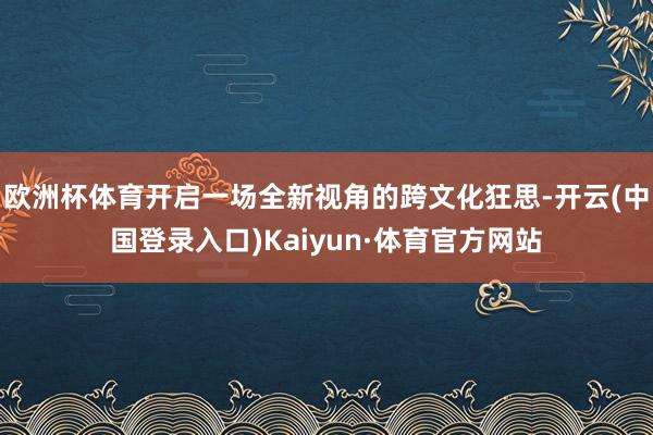 欧洲杯体育开启一场全新视角的跨文化狂思-开云(中国登录入口)Kaiyun·体育官方网站
