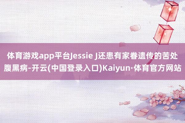 体育游戏app平台Jessie J还患有家眷遗传的苦处腹黑病-开云(中国登录入口)Kaiyun·体育官方网站
