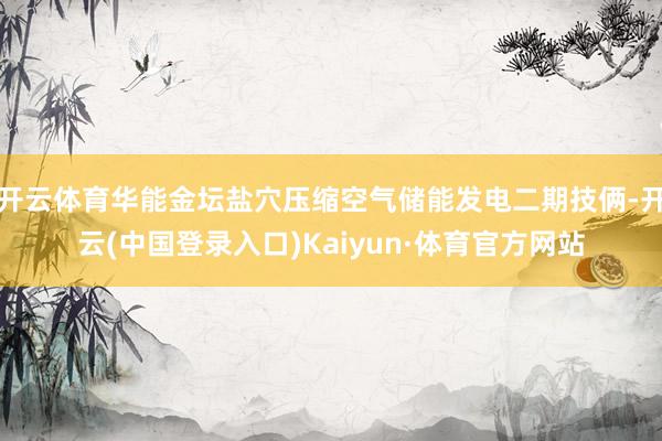 开云体育华能金坛盐穴压缩空气储能发电二期技俩-开云(中国登录入口)Kaiyun·体育官方网站