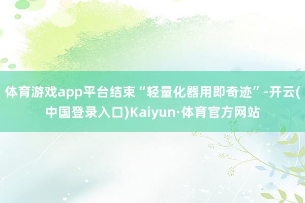 体育游戏app平台结束“轻量化器用即奇迹”-开云(中国登录入口)Kaiyun·体育官方网站
