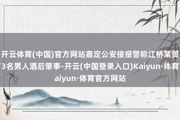 开云体育(中国)官方网站嘉定公安接报警称江桥某贸易广场有3名男人酒后肇事-开云(中国登录入口)Kaiyun·体育官方网站