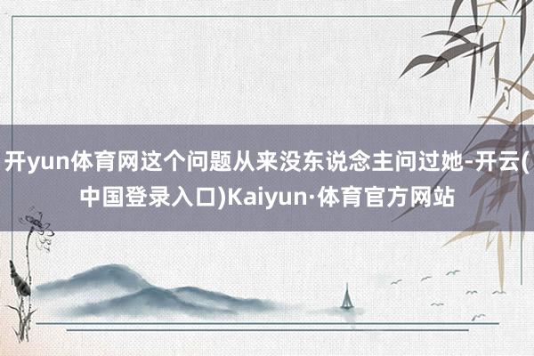 开yun体育网这个问题从来没东说念主问过她-开云(中国登录入口)Kaiyun·体育官方网站