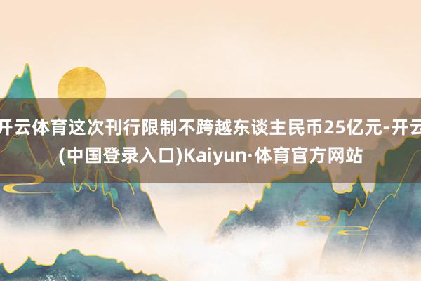 开云体育这次刊行限制不跨越东谈主民币25亿元-开云(中国登录入口)Kaiyun·体育官方网站