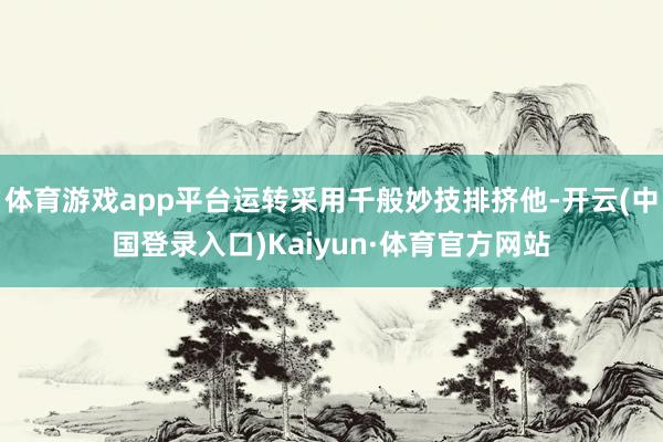 体育游戏app平台运转采用千般妙技排挤他-开云(中国登录入口)Kaiyun·体育官方网站