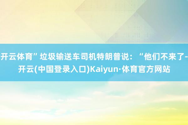 开云体育”垃圾输送车司机特朗普说：“他们不来了-开云(中国登录入口)Kaiyun·体育官方网站