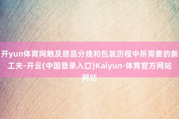 开yun体育网触及居品分娩和包装历程中所需要的新工夫-开云(中国登录入口)Kaiyun·体育官方网站