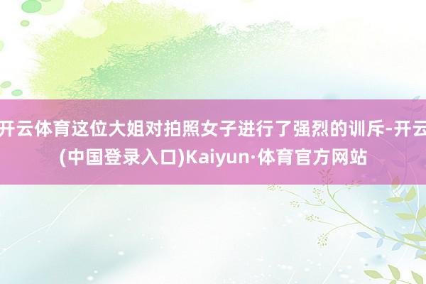 开云体育这位大姐对拍照女子进行了强烈的训斥-开云(中国登录入口)Kaiyun·体育官方网站