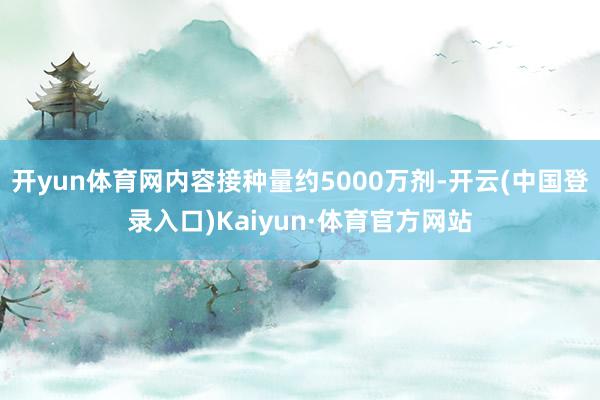 开yun体育网内容接种量约5000万剂-开云(中国登录入口)Kaiyun·体育官方网站