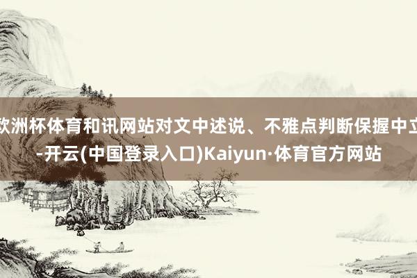 欧洲杯体育和讯网站对文中述说、不雅点判断保握中立-开云(中国登录入口)Kaiyun·体育官方网站