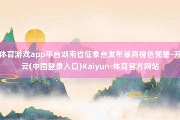 体育游戏app平台湖南省征象台发布暴雨橙色预警-开云(中国登录入口)Kaiyun·体育官方网站