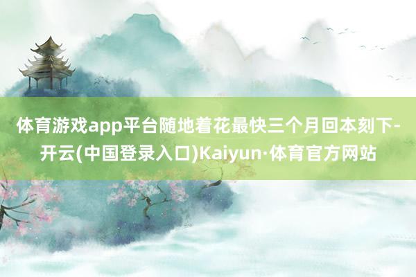 体育游戏app平台 随地着花最快三个月回本 刻下-开云(中国登录入口)Kaiyun·体育官方网站