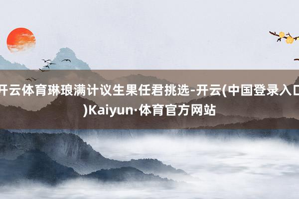 开云体育琳琅满计议生果任君挑选-开云(中国登录入口)Kaiyun·体育官方网站