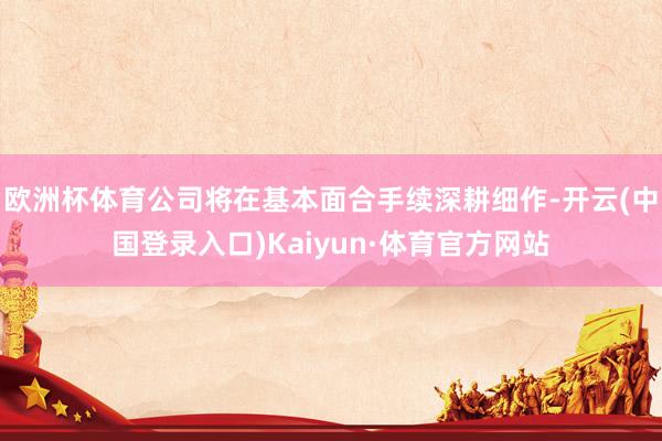 欧洲杯体育公司将在基本面合手续深耕细作-开云(中国登录入口)Kaiyun·体育官方网站