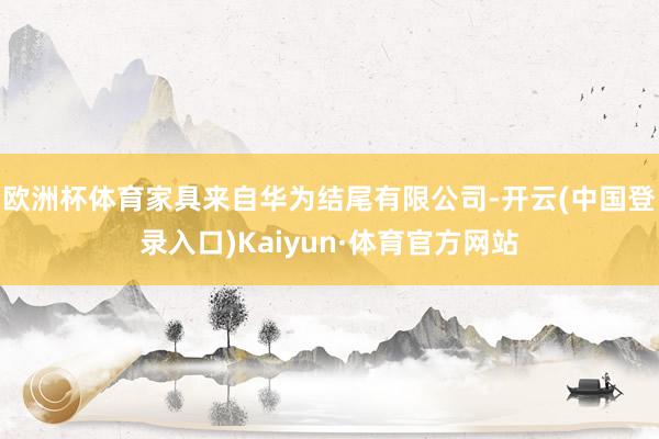 欧洲杯体育家具来自华为结尾有限公司-开云(中国登录入口)Kaiyun·体育官方网站