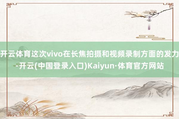 开云体育这次vivo在长焦拍摄和视频录制方面的发力-开云(中国登录入口)Kaiyun·体育官方网站