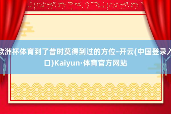 欧洲杯体育到了昔时莫得到过的方位-开云(中国登录入口)Kaiyun·体育官方网站