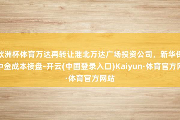 欧洲杯体育万达再转让淮北万达广场投资公司，新华保障中金成本接盘-开云(中国登录入口)Kaiyun·体育官方网站