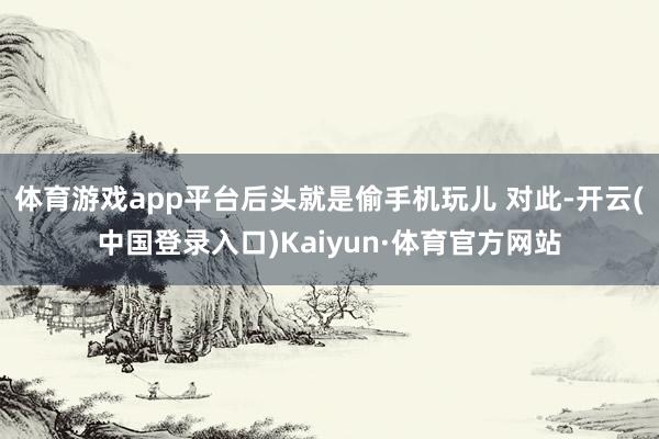 体育游戏app平台后头就是偷手机玩儿 对此-开云(中国登录入口)Kaiyun·体育官方网站