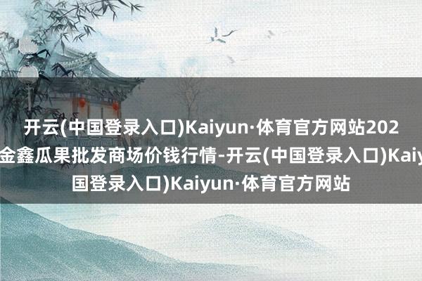 开云(中国登录入口)Kaiyun·体育官方网站2025年1月5日长治市金鑫瓜果批发商场价钱行情-开云(中国登录入口)Kaiyun·体育官方网站