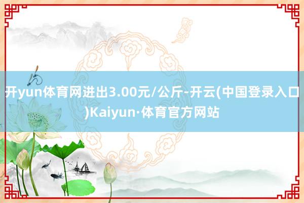 开yun体育网进出3.00元/公斤-开云(中国登录入口)Kaiyun·体育官方网站
